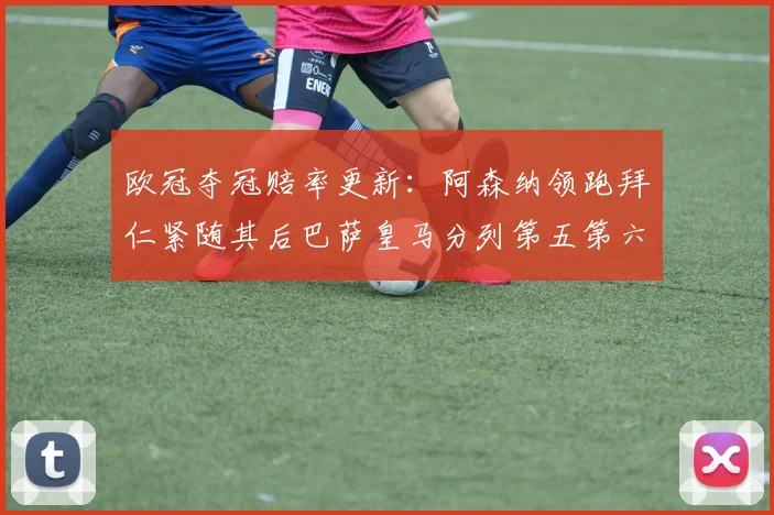 欧冠夺冠赔率更新：阿森纳领跑拜仁紧随其后巴萨皇马分列第五第六位