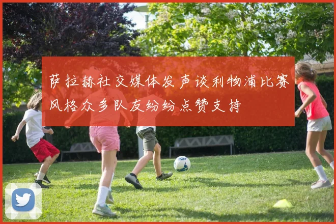 萨拉赫社交媒体发声谈利物浦比赛风格众多队友纷纷点赞支持