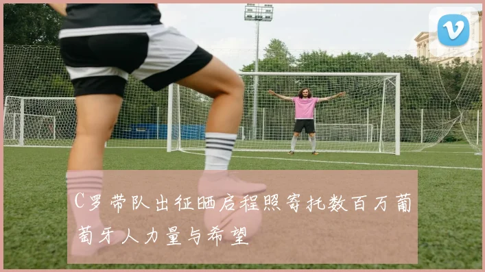 C罗带队出征晒启程照寄托数百万葡萄牙人力量与希望