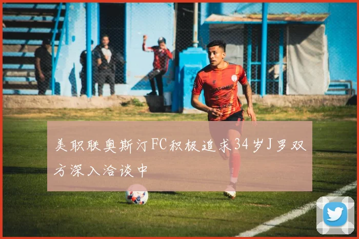 美职联奥斯汀FC积极追求34岁J罗双方深入洽谈中