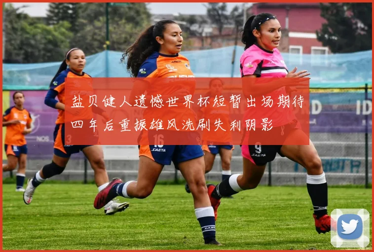 盐贝健人遗憾世界杯短暂出场期待四年后重振雄风洗刷失利阴影