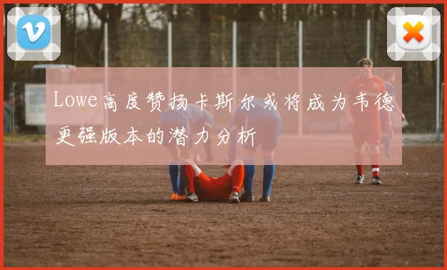 Lowe高度赞扬卡斯尔或将成为韦德更强版本的潜力分析