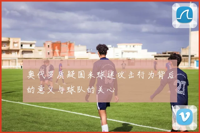 奥代罗质疑国米球迷攻击行为背后的意义与球队的关心