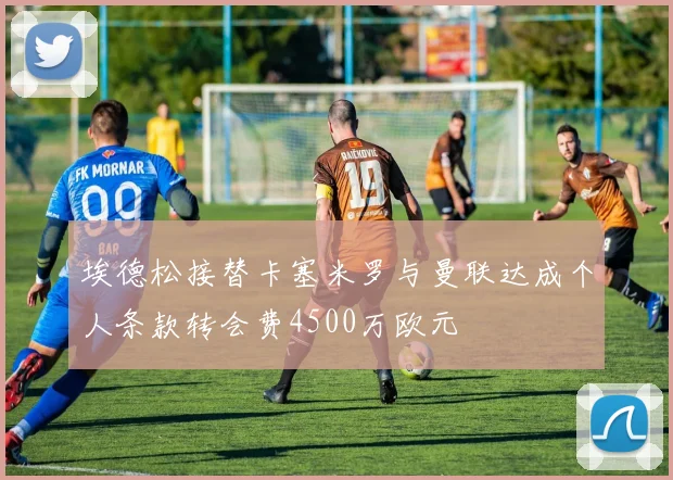 埃德松接替卡塞米罗与曼联达成个人条款转会费4500万欧元