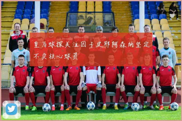 皇马球探关注因卡皮耶阿森纳坚定不卖核心球员