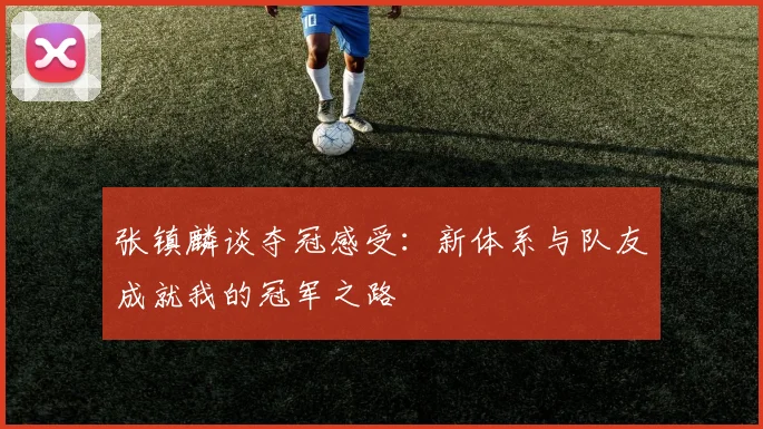 张镇麟谈夺冠感受：新体系与队友成就我的冠军之路