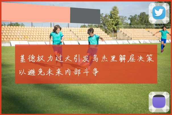 基德权力过大引发乌杰里解雇决策以避免未来内部斗争