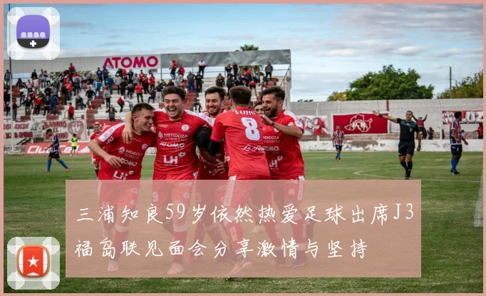 三浦知良59岁依然热爱足球出席J3福岛联见面会分享激情与坚持