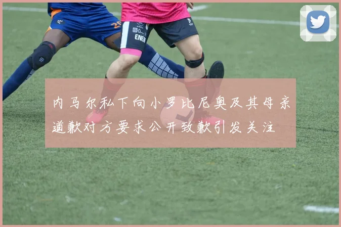 内马尔私下向小罗比尼奥及其母亲道歉对方要求公开致歉引发关注