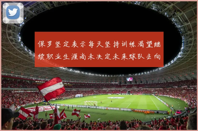 保罗坚定表示每天坚持训练渴望继续职业生涯尚未决定未来球队去向