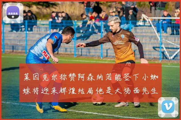 莱因克尔称赞阿森纳若能签下小蜘蛛将迎来辉煌结局他是大场面先生的最佳人选