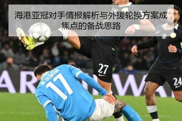 海港亚冠对手情报解析与外援轮换方案成焦点的备战思路（hth）